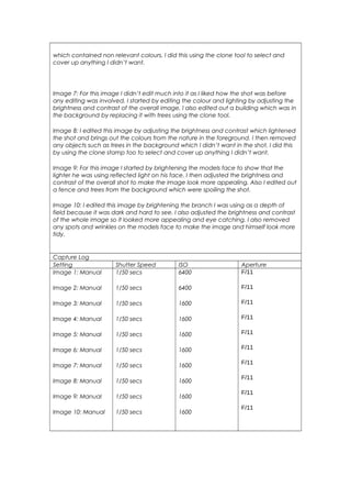 which contained non relevant colours. I did this using the clone tool to select and
cover up anything I didn’t want.
Image 7: For this image I didn’t edit much into it as I liked how the shot was before
any editing was involved. I started by editing the colour and lighting by adjusting the
brightness and contrast of the overall image, I also edited out a building which was in
the background by replacing it with trees using the clone tool.
Image 8: I edited this image by adjusting the brightness and contrast which lightened
the shot and brings out the colours from the nature in the foreground. I then removed
any objects such as trees in the background which I didn’t want in the shot, I did this
by using the clone stamp too to select and cover up anything I didn’t want.
Image 9: For this image I started by brightening the models face to show that the
lighter he was using reflected light on his face. I then adjusted the brightness and
contrast of the overall shot to make the image look more appealing. Also I edited out
a fence and trees from the background which were spoiling the shot.
Image 10: I edited this image by brightening the branch I was using as a depth of
field because it was dark and hard to see. I also adjusted the brightness and contrast
of the whole image so it looked more appealing and eye catching. I also removed
any spots and wrinkles on the models face to make the image and himself look more
tidy.
Capture Log
Setting Shutter Speed ISO Aperture
Image 1: Manual
Image 2: Manual
Image 3: Manual
Image 4: Manual
Image 5: Manual
Image 6: Manual
Image 7: Manual
Image 8: Manual
Image 9: Manual
Image 10: Manual
1/50 secs
1/50 secs
1/50 secs
1/50 secs
1/50 secs
1/50 secs
1/50 secs
1/50 secs
1/50 secs
1/50 secs
6400
6400
1600
1600
1600
1600
1600
1600
1600
1600
F/11
F/11
F/11
F/11
F/11
F/11
F/11
F/11
F/11
F/11
 
