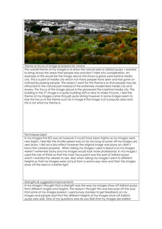 Theme or focus of image & reasons for choice
The overall theme of my images is to show the natural side to Salford quays. I wanted
to bring across the areas that people miss and don’t take into consideration. An
example of this would be the image above this shows a grave yard behind media
city. This is a part of media city which not many people have seen and has gone un
noticed by passing people. The reason I went for this theme is so that people may be
attracted to the natural part instead of the extremely modernised media city and
lowery. The focus of the image above is the graveyard this is behind media city. The
building In the 5th
image is a quirky building with a view to make it iconic. I feel the
theme of my images came through quite strong however in some images seem to
lose the focus of the theme such as in image 4 the image is of a popular area and
this is not what my theme is.
Techniques Used
In my images the ISO was ok however it could have been higher as my images were
very bright. I feel like the shutter speed was on for too long as some off my Images are
very blurry. I did ad a blur effect however the original image was blurry as I didn’t
focus the camera properly. When taking my images I used a tripod a so my images
weren’t extremely blurry and my images would look more professional. In my images I
used the rule of thirds so that the main focus point was the part of Salford quays
which I wanted the viewers to see. Also when taking my images I went to different
heights so that my images were not just from a worms eye view and then the images
show off the area in a better light.
Strengths & suggested improvements
In my images I thought that a strength was the way my images show off Salford quays
from different angles and heights. The reason I thought this was because off the way
that some of my images looked. I used survey monkey to get feedback on my
images and people said that the different heights of my images show off Salford
quays very well. One of my questions was do you feel that my images are edited
 