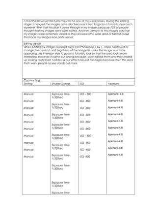 correctly? However this turned out to be one of my weaknesses. During the editing
stage I changed the images quite allot because I tried to go for a futuristic approach.
However I feel that this didn’t come through in my images because 70% of people
thought that my images were over edited. Another strength to my images was that
my images were extremely varied as they showed off a wide area of Salford quays
this made my images look professional.
Editing details
When editing my images I loaded them into Photoshop 1 by 1. I then continued to
change the contrast and brightness of the image to make the image look more
appealing. My intension was to go for a futuristic look so that the area looks more
interesting. However it came out wrong because I over edited them and they ended
up looking really bad. I added a blur effect around the edges because then the area
that I want people to see stands out more.
Capture Log
Setting Shutter Speed ISO Aperture
Manual
Manual
Manual
Manual
Manual
Manual
Manual
Manual
Manual
Manual
Exposure time-
1/320sec
Exposure time-
1/320sec
Exposure time-
1/320sec
Exposure time-
1/320sec
Exposure time-
1/320sec
Exposure time-
1/320sec
Exposure time-
1/320sec
Exposure time-
1/320sec
Exposure time-
1/320sec
Exposure time-
ISO – 800
ISO –800
ISO –800
ISO –800
ISO –800
ISO –800
ISO – 800
ISO –800
ISO –800
ISO -800
Aperture- 4.8
Aperture-4.8
Aperture-4.8
Aperture-4.8
Aperture-4.8
Aperture-4.8
Aperture-4.8
Aperture-4.8
Aperture-4.8
Aperture-4.8
 