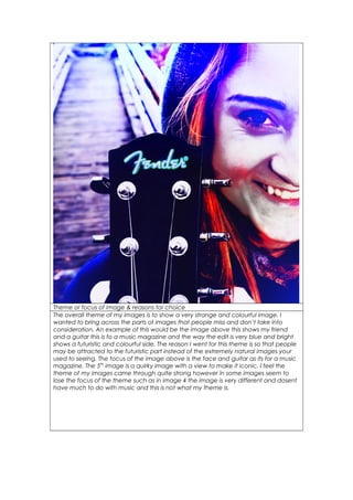 Theme or focus of image & reasons for choice
The overall theme of my images is to show a very strange and colourful image. I
wanted to bring across the parts of images that people miss and don’t take into
consideration. An example of this would be the image above this shows my friend
and a guitar this is fo a music magazine and the way the edit is very blue and bright
shows a futuristic and colourful side. The reason I went for this theme is so that people
may be attracted to the futuristic part instead of the extremely natural images your
used to seeing. The focus of the image above is the face and guitar as its for a music
magazine. The 5th
image is a quirky image with a view to make it iconic. I feel the
theme of my images came through quite strong however in some images seem to
lose the focus of the theme such as in image 4 the image is very different and dosent
have much to do with music and this is not what my theme is.
 