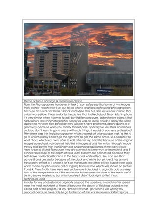 Number Ten 
Theme or focus of image & reasons for choice 
From the Photographers I analyses in task 3 I can safely say that some of my images 
that I edited reach what I set out to do when I analyses professional photographers 
because Picture 9 and 8 has a black and white filter but also leaves one colour, that 
colour was yellow. It was similar to the picture that I talked about Simon kitchin photo. 
It is very similar when it comes to edit but it differs because I added more objects that 
had colours. The first photographer I analyses was an idea I couldn’t apply the same 
aspects to my own edits because they wouldn’t have promoted Salford quays in a 
good way because when you mostly think of post- apocalypse you think of zombies 
and you don’t want to go to place with such things, it would of look very professional. 
Then there was the final photographer which showed off a landscape that I’d like to 
go to unfortunately I didn’t go the right time to get the same photo, so I adapted to 
what I had, which was I was able to edit a better sky, I did this because of the original 
images looked dull, you can tell I did this in images; 6 and ten which I thought made 
the sky look better than it originally did. My personal favourites of the edits would 
have to be; 6, 8 and 9 because they are connect in some way for example 6 and 8 
connect because of the depth of field used, 8 and 9 are connected because they 
both have a selection that isn’t in the black and white effect. You can see that 
picture 8 and are similar because of the black and white but picture 3 has a more 
transparent effect of it where it isn’t on that much, the other effects I used were sepia 
which made my photos look old as if going back in time which was shown on picture 
7 and 4. Then finally there were was picture one I decided to originally add a snowy 
look to the image because if the moon was to become too close to the earth we’d 
be in a snowy wasteland but unfortunately it didn’t look right so I left it out. 
Techniques used 
In order for my photos to look originally as good the aperture, iso and shutter speed 
were the most important of them all because the depth of field was added in the 
edited part of the project, I’d say I predicted what I got when I was writing my 
proposal because I was able to go to the top of the war museum in Salford quays 
 