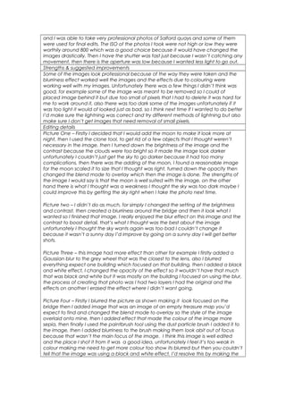 and I was able to take very professional photos of Salford quays and some of them 
were used for final edits. The ISO of the photos I took were not high or low they were 
worthily around 800 which was a good choice because it would have changed the 
images drastically. Then I have the shutter was fast just because I wasn’t catching any 
movement, then there is the aperture was low because I wanted less light to go out. 
Strengths & suggested improvements 
Some of the images look professional because of the way they were taken and the 
blurriness effect worked well the images and the effects due to colouring were 
working well with my images. Unfortunately there was a few things I didn’t think was 
good, for example some of the image was meant to be removed so I could of 
placed image behind it but due too small of pixels that I had to delete it was hard for 
me to work around it, also there was too dark some of the images unfortunately if it 
was too light it would of looked just as bad, so I think next time If I wanted to do better 
I’d make sure the lightning was correct and try different methods of lightning but also 
make sure I don’t get images that need removal of small pixels. 
Editing details 
Picture One – Firstly I decided that I would add the moon to make it look more at 
night, then I used the clone tool, to get rid of a few objects that I thought weren’t 
necessary in the image, then I turned down the brightness of the image and the 
contrast because the clouds were too bright so it made the image look darker 
unfortunately I couldn’t just get the sky to go darker because it had too many 
complications, then there was the adding of the moon, I found a reasonable image 
for the moon scaled it to size that I thought was right, turned down the opacity then 
changed the blend mode to overlay which then the image is done. The strengths of 
the image I would say is that the moon is well suited with the image, on the other 
hand there is what I thought was a weakness I thought the sky was too dark maybe I 
could improve this by getting the sky right when I take the photo next time. 
Picture two – I didn’t do as much, for simply I changed the setting of the brightness 
and contrast, then created a blurriness around the bridge and then it look what I 
wanted so I finished that image. I really enjoyed the blur effect on this image and the 
contrast to boost detail, that’s what I thought was the best about the image 
unfortunately I thought the sky wants again was too bad I couldn’t change it 
because it wasn’t a sunny day I’d improve by going on a sunny day I will get better 
shots. 
Picture Three – this Image had more effect than other for example I firstly added a 
Gaussian blur to the grey wheel that was the closest to the lens, also I blurred 
everything expect one building which focused on that building, then I added a black 
and white effect, I changed the opacity of the effect so it wouldn’t have that much 
that was black and white but it was mostly on the building I focused on using the blur, 
the process of creating that photo was I had two layers I had the original and the 
effects on another I erased the effect where I didn’t want going. 
Picture Four – Firstly I blurred the picture as shown making it look focused on the 
bridge then I added image that was an image of an empty treasure map you’d 
expect to find and changed the blend mode to overlay so the style of the image 
overlaid onto mine, then I added effect that made the colour of the image more 
sepia, then finally I used the paintbrush tool using the dust particle brush I added it to 
the image, then I added blurriness to the brush making them look abit out of focus 
because that wasn’t the main focus of the image. I think this image is well edited 
and the place I shot it from it was a good idea, unfortunately I feel it’s too weak in 
colour making me need to get more colour too show its blurred but then you couldn’t 
tell that the image was using a black and white effect, I’d resolve this by making the 
 