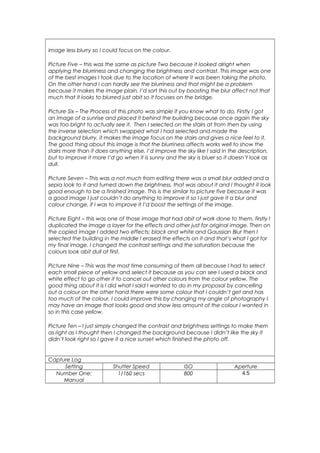 image less blurry so I could focus on the colour. 
Picture Five – this was the same as picture Two because it looked alright when 
applying the blurriness and changing the brightness and contrast. This image was one 
of the best images I took due to the location of where it was been taking the photo. 
On the other hand I can hardly see the blurriness and that might be a problem 
because it makes the image plain, I’d sort this out by boosting the blur affect not that 
much that it looks to blurred just abit so it focuses on the bridge. 
Picture Six – The Process of this photo was simple if you know what to do, Firstly I got 
an image of a sunrise and placed it behind the building because once again the sky 
was too bright to actually see it. Then I selected on the stairs at from then by using 
the inverse selection which swapped what I had selected and made the 
background blurry, it makes the image focus on the stairs and gives a nice feel to it. 
The good thing about this image is that the blurriness affects works well to show the 
stairs more than it does anything else, I’d improve the sky like I said in the description, 
but to improve it more I’d go when it is sunny and the sky is bluer so it doesn’t look as 
dull. 
Picture Seven – This was a not much from editing there was a small blur added and a 
sepia look to it and turned down the brightness, that was about it and I thought it look 
good enough to be a finished image. This is the similar to picture five because it was 
a good image I just couldn’t do anything to improve it so I just gave it a blur and 
colour change, if I was to improve it I’d boost the settings of the image. 
Picture Eight – this was one of those image that had abit of work done to them, firstly I 
duplicated the image a layer for the effects and other just for original image. Then on 
the copied image I added two effects; black and white and Gaussian Blur then I 
selected the building in the middle I erased the effects on it and that’s what I got for 
my final image. I changed the contrast settings and the saturation because the 
colours look abit dull at first. 
Picture Nine – This was the most time consuming of them all because I had to select 
each small piece of yellow and select it because as you can see I used a black and 
white effect to go other it to cancel out other colours from the colour yellow. The 
good thing about it is I did what I said I wanted to do in my proposal by cancelling 
out a colour on the other hand there were some colour that I couldn’t get and has 
too much of the colour, I could improve this by changing my angle of photography I 
may have an image that looks good and show less amount of the colour I wanted in 
so in this case yellow. 
Picture Ten – I just simply changed the contrast and brightness settings to make them 
as right as I thought then I changed the background because I didn’t like the sky it 
didn’t look right so I gave it a nice sunset which finished the photo off. 
Capture Log 
Setting Shutter Speed ISO Aperture 
Number One: 
Manual 
1/160 secs 800 4.5 
 