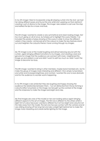 In my 5th image I tried to incorporate a big silk draping curtain into the shot, we had
her doing different poses and found this one whilst she’s peering out from behind it
creating a sort of drama to the image. This image I also added a cast over the stop
and edited the lips for a more vivid look.
The 6th image I wanted to create a very symmetrical and clean looking image. Not
too much going on all at once, but simply just to highlight the Lowry theatre. I’ve
included the posters of plays showing at the Lowry in order to show the different
variety’s they create. I enhanced all of the colours to make the key features stand
out and heighten the colourful theme I have running through my images.
My 7th image is one of the model laughing and almost dancing around with the
curtain, again bringing different emotions to my images, and creating a real and
genuine fun image that the audience can connect with more. I brightened this
image up and added a cast and didn’t want to edit too much as I didn’t want the
image to become too busy.
The 8th image I wanted to bring in other members, maybe band members etc. but to
make the group of images more interesting and different, this is simply turned black
and white and increased brightness and contrast. I wanted this one to look dramatic
and for the audience to wonder wants happening.
In my 9th image is very similar But they are laughing and happy showing the
audience the relationship between them. I’ve not distracted from this by forming a
colourful effect anywhere on the image, but brought up the contrast of the image
and the sharpness to make the image look bright and crisp.
My final images are ones of the model on her own looking serious again bringing
different aspects to the set of images. The first one is different to the others whilst a
slight hint of colour because I wanted a different but not too bright and colourful not
the take away from the model. The last one has eye contact with the camera and id
very striking showing off her long hair and also a bright light behind her to make the
image more interesting and create better lighting for the image.
 