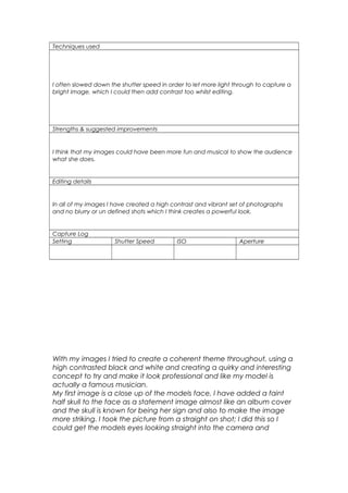 Techniques used
I often slowed down the shutter speed in order to let more light through to capture a
bright image, which I could then add contrast too whilst editing.
Strengths & suggested improvements
I think that my images could have been more fun and musical to show the audience
what she does.
Editing details
In all of my images I have created a high contrast and vibrant set of photographs
and no blurry or un defined shots which I think creates a powerful look.
Capture Log
Setting Shutter Speed ISO Aperture
With my images I tried to create a coherent theme throughout, using a
high contrasted black and white and creating a quirky and interesting
concept to try and make it look professional and like my model is
actually a famous musician.
My first image is a close up of the models face, I have added a faint
half skull to the face as a statement image almost like an album cover
and the skull is known for being her sign and also to make the image
more striking. I took the picture from a straight on shot; I did this so I
could get the models eyes looking straight into the camera and
 