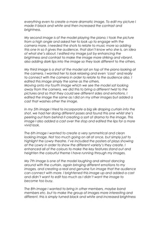 everything even to create a more dramatic image. To edit my picture I
made it black and white and then increased the contrast and
brightness.
My second image is of the model playing the piano; I took the picture
from a high angle and asked her to look up to engage with the
camera more. I needed the shots to relate to music more so adding
this one in so it gives the audience, that don’t know who she is, an idea
of what she’s about. I edited my image just by enhancing the
brightness and contrast to make the image more striking and vibrant,
also adding dark lips into the image so they look different to the others.
My third image is a shot of the model sat on top of the piano looking at
the camera, I wanted her to look relaxing and even ‘cool’ and really
to connect with the camera in order to relate to the audience also. I
edited this image simply the same as the others.
Moving onto my fourth image which we see the model sat looking
away from the camera, we did this to bring a different twist to the
pictures and so that they could see different sides and emotions. I
edited the image the same as I did on my other images but added a
cast that washes other the image.
In my 5th image I tried to incorporate a big silk draping curtain into the
shot, we had her doing different poses and found this one whilst she’s
peering out from behind it creating a sort of drama to the image. This
image I also added a cast over the stop and edited the lips for a more
vivid look.
The 6th image I wanted to create a very symmetrical and clean
looking image. Not too much going on all at once, but simply just to
highlight the Lowry theatre. I’ve included the posters of plays showing
at the Lowry in order to show the different variety’s they create. I
enhanced all of the colours to make the key features stand out and
heighten the colourful theme I have running through my images.
My 7th image is one of the model laughing and almost dancing
around with the curtain, again bringing different emotions to my
images, and creating a real and genuine fun image that the audience
can connect with more. I brightened this image up and added a cast
and didn’t want to edit too much as I didn’t want the image to
become too busy.
The 8th image I wanted to bring in other members, maybe band
members etc. but to make the group of images more interesting and
different, this is simply turned black and white and increased brightness
 