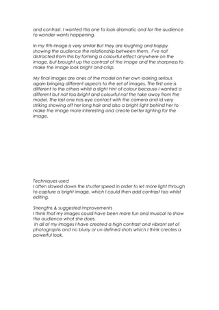 and contrast. I wanted this one to look dramatic and for the audience
to wonder wants happening.
In my 9th image is very similar But they are laughing and happy
showing the audience the relationship between them. I’ve not
distracted from this by forming a colourful effect anywhere on the
image, but brought up the contrast of the image and the sharpness to
make the image look bright and crisp.
My final images are ones of the model on her own looking serious
again bringing different aspects to the set of images. The first one is
different to the others whilst a slight hint of colour because I wanted a
different but not too bright and colourful not the take away from the
model. The last one has eye contact with the camera and id very
striking showing off her long hair and also a bright light behind her to
make the image more interesting and create better lighting for the
image.
Techniques used
I often slowed down the shutter speed in order to let more light through
to capture a bright image, which I could then add contrast too whilst
editing.
Strengths & suggested improvements
I think that my images could have been more fun and musical to show
the audience what she does.
In all of my images I have created a high contrast and vibrant set of
photographs and no blurry or un defined shots which I think creates a
powerful look.
 