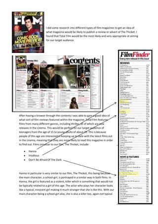 I did some research into different types of film magazines to get an idea of
                        what magazine would be likely to publish a review or advert of The Thicket. I
                        found that Total Film would be the most likely and very appropriate at aiming
                        for our target audience.




After having a browse through the contents I was able to gain a good idea of
what sort of film reviews featured within the magazine. Total Film features
films from many different genres, including thriller, all of which are new
releases in the cinema. This would be perfect for our target audience of
teenagers from the age of 15 to young adults of about 20. This is because
people of this age are interested in keeping up to date with the latest films out
in the cinema, meaning that they are more likely to read this magazine in order
to find out. Films simuluar to our film, The Thicket, include:

        Hanna
        Insidious
        Don’t Be Afraid Of The Dark



Hanna in particular is very similar to our film, The Thicket, this being because
the main character, a school-girl, is portrayed in a similar way in both films. In
Hanna, the girl is featured as a violent, killer which is something that would not
be typically related to a girl of this age. The actor who plays her character looks
like a typical, innocent girl making it much stranger that she is like this. With our
main character being a school-girl also, she is also a killer too, again not typical.
 