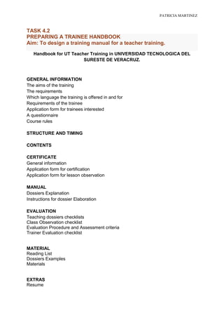 PATRICIA MARTINEZ



TASK 4.2
PREPARING A TRAINEE HANDBOOK
Aim: To design a training manual for a teacher training.
   Handbook for UT Teacher Training in UNIVERSIDAD TECNOLOGICA DEL
                        SURESTE DE VERACRUZ.



GENERAL INFORMATION
The aims of the training
The requirements
Which language the training is offered in and for
Requirements of the trainee
Application form for trainees interested
A questionnaire
Course rules

STRUCTURE AND TIMING

CONTENTS

CERTIFICATE
General information
Application form for certification
Application form for lesson observation

MANUAL
Dossiers Explanation
Instructions for dossier Elaboration

EVALUATION
Teaching dossiers checklists
Class Observation checklist
Evaluation Procedure and Assessment criteria
Trainer Evaluation checklist


MATERIAL
Reading List
Dossiers Examples
Materials


EXTRAS
Resume
 