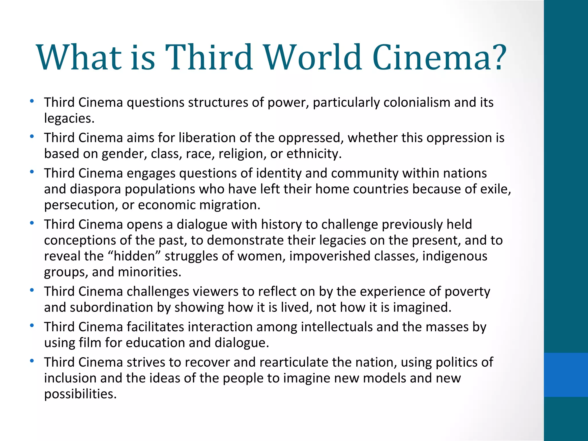 What is Third World Cinema?
• Third Cinema questions structures of power, particularly colonialism and its
legacies.
• Third Cinema aims for liberation of the oppressed, whether this oppression is
based on gender, class, race, religion, or ethnicity.
• Third Cinema engages questions of identity and community within nations
and diaspora populations who have left their home countries because of exile,
persecution, or economic migration.
• Third Cinema opens a dialogue with history to challenge previously held
conceptions of the past, to demonstrate their legacies on the present, and to
reveal the “hidden” struggles of women, impoverished classes, indigenous
groups, and minorities.
• Third Cinema challenges viewers to reflect on by the experience of poverty
and subordination by showing how it is lived, not how it is imagined.
• Third Cinema facilitates interaction among intellectuals and the masses by
using film for education and dialogue.
• Third Cinema strives to recover and rearticulate the nation, using politics of
inclusion and the ideas of the people to imagine new models and new
possibilities.
 