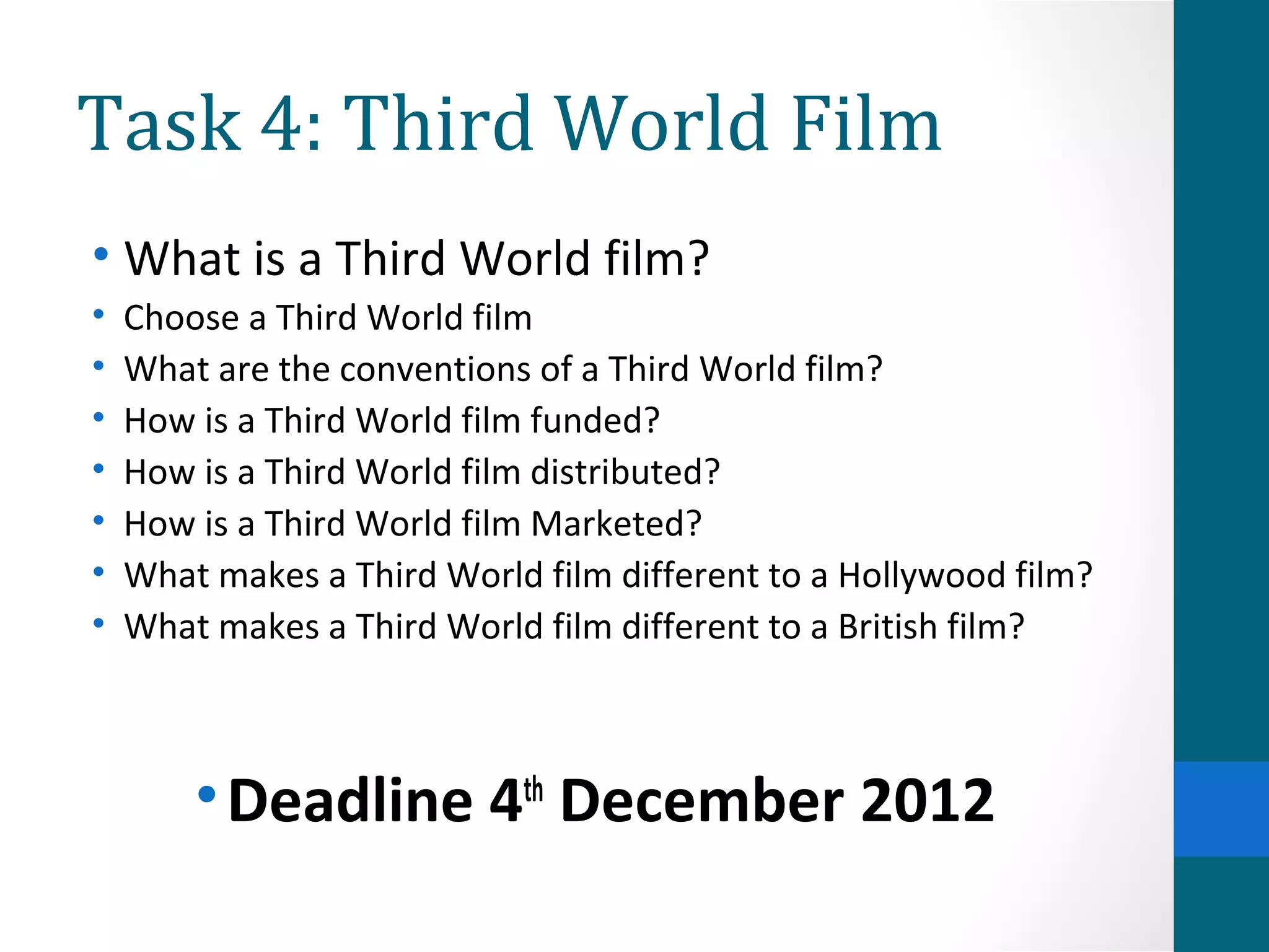 Task 4: Third World Film
• What is a Third World film?
• Choose a Third World film
• What are the conventions of a Third World film?
• How is a Third World film funded?
• How is a Third World film distributed?
• How is a Third World film Marketed?
• What makes a Third World film different to a Hollywood film?
• What makes a Third World film different to a British film?
•Deadline 4th
December 2012
 