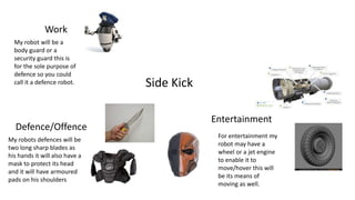 Side Kick
Work
Defence/Offence
Entertainment
My robot will be a
body guard or a
security guard this is
for the sole purpose of
defence so you could
call it a defence robot.
My robots defences will be
two long sharp blades as
his hands it will also have a
mask to protect its head
and it will have armoured
pads on his shoulders
For entertainment my
robot may have a
wheel or a jet engine
to enable it to
move/hover this will
be its means of
moving as well.
 