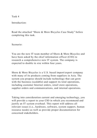 Task 4
Introduction:
Read the attached “Shore & More Bicycles Case Study” before
completing this task.
Scenario:
You are the new IT team member of Shore & More Bicycles and
have been asked by the chief information officer (CIO) to
research a comprehensive new IT system. The company is
expected to double in size within four years.
Shore & More Bicycles is a U.S. based import/export company
with many of its products coming from suppliers in Asia. The
system you propose should include technology that can grow
with the business (scalable) and support its total operations,
including customer Internet orders, retail store operations,
supplier orders and communications, and internal operations.
Taking into consideration current and emerging technology, you
will provide a report to your CIO in which you recommend and
justify an IT system overhaul. This report will address all
relevant issues (i.e., hardware, software, system support, human
resource needs) as well as provide proper documentation for
concerned stakeholders.
 