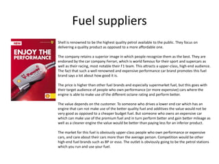 Fuel suppliers
Shell is renowned to be the highest quality petrol available to the public. They focus on
delivering a quality product as opposed to a more affordable one.
The company retains a superior image in which people recognize them as the best. They are
endorsed by the car company Ferrari, which is world famous for their sport and supercars as
well as their racing, most notable their F1 team. This attracts a upper-class, high-end audience.
The fact that such a well renowned and expensive performance car brand promotes this fuel
brand says a lot about how good it is.
The price is higher than other fuel brands and especially supermarket fuel, but this goes with
their target audience of people who own performance (or more expensive) cars where the
engine is able to make use of the different octane rating and perform better.
The value depends on the customer. To someone who drives a lower end car which has an
engine that can not make use of the better quality fuel and additives the value would not be
very good as opposed to a cheaper budget fuel. But someone who owns an expensive car
which can make use of the premium fuel and in turn perform better and gain better mileage as
well as a cleaner engine the value would be better than paying less for an inferior product.
The market for this fuel is obviously upper-class people who own performance or expensive
cars, and care about their cars more than the average person. Competition would be other
high-end fuel brands such as BP or esso. The outlet is obviously going to be the petrol stations
which you run and use your fuel.
 