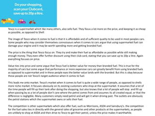 Tesco is a supermarket which like many others, also sells fuel. They focus a lot more on the price, and keeping it as cheap
as possible, as opposed to Shell.
The image of Tesco when it comes to fuel is that it is affordable and of sufficient quality to be used in most peoples cars.
Some people who may consider themselves connoisseurs when it comes to cars argue that using supermarket fuel can
damage your engine and it may be worth spending more and getting branded fuel.
The price is the thing that Tesco focus on. They try and make their fuel as affordable as possible while still making
enough money. They even offer further discount using their club card, stating that you can save up to 20p a litre. Again
everything focuses on price.
Value ties into price and some argue that Tesco fuel is better value for money than branded fuel. This is true for the
majority of cars but some argue that performance or more expensive cars can greatly benefit from using branded fuels
as opposed to supermarket and in these people eyes the better value lands with the branded. But this is okay because
these people are not Tesco’s target audience when it comes to fuel.
This leads me onto market. Tesco’s market when it comes to fuel is quite a wide range of people, as opposed to shells
more niche market. It focuses obviously on its existing customers who shop at the supermarket. It assumes that a lot of
the time people will fill up their tank after doing the shopping, but also knows that a lot of people will stop and fill up
when passing by as a lot of people don’t care where the petrol comes from and assumes its all created equal, or that the
difference is negligible. Many customers simply need petrol and will get it when driving past. The outlets are obviously
the petrol stations which the supermarket owns or sells their fuel.
The competition is other supermarkets which also offer fuel, such as Morrisons, ASDA and Sainsbury's. the competition
for the fuel sales ties in directly with the general sales of groceries and other products at the supermarkets, as people
are unlikely to shop at ASDA and then drive to Tesco to get their petrol, unless the price makes it worthwhile.
 