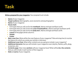 Write a proposal for your magazine.Your proposal must include:
 Genre of your magazine
 Target audience (demographic, socio-economic and psychographic)
 Name of your magazine
 House style:
 Font types that you will use for the masthead. (Name and type (serif/sans serif)
 Font types that you will use for the cover lines/headlines. (Name and type (serif/sans serif)
 Font types that you will use for the body text. (Name and type (serif/sans serif)
 Layout of the pages (three column?)
 Header
 Footer
 Main cover line: What will be the main feature of your magazine?Title and strap line (it must be
the feature for which you wrote your article or interview).
 Additional cover lines: What other contents are you going to include in your magazine?
 Additional elements that you will include in your magazine cover (skyline, flashes, puffs, plugs,
screamers, etc)
 Contents page: How many sections will your magazine have?What will be ALL the contents
that you will include in each section of the magazine
 Date and price of your magazine.
 