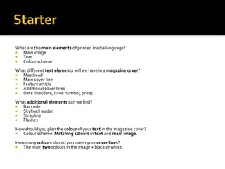 What are the main elements of printed media language?
 Main image
 Text
 Colour scheme
What different text elements will we have in a magazine cover?
 Masthead
 Main cover line
 Feature article
 Additional cover lines
 Date line (date, issue number, price)
What additional elements can we find?
 Bar code
 Skyline/Header
 Strapline
 Flashes
How should you plan the colour of your text in the magazine cover?
 Colour scheme: Matching colours in text and main image.
How many colours should you use in your cover lines?
 The main two colours in the image + black or white.
 