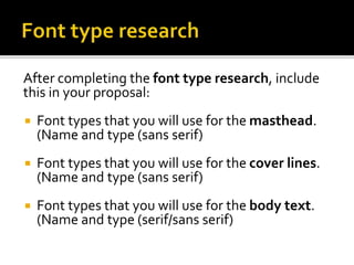 After completing the font type research, include
this in your proposal:
 Font types that you will use for the masthead.
(Name and type (sans serif)
 Font types that you will use for the cover lines.
(Name and type (sans serif)
 Font types that you will use for the body text.
(Name and type (serif/sans serif)
 