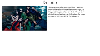 Balmain
This a campaign for brand balmain. There are
many celebrities featured in this campaign , so
they are trying to sell the product. It looks a lot
of photoshop has been carried out on the image
to make it more perfect to the audience.
 