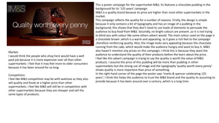 This a poster campaign for the supermarket M&S. Its features a chocolate pudding in the
background for its ‘125 years’ campaign.
M&S is a quality brand because its price are higher than most other supermarkets in the
market.
This campaign reflects the quality for a number of reasons. Firstly, the design is simple
because it only contains a bit of typography and has an image of a pudding in the
background; this shows that they don’t need to use loads of elements to persuade the
audience to buy food from M&S. Secondly, no bright colours are present ,so it is not trying
to blind you with colour like some others advert would. The main colour used on the page is
a chocolate brown ,which is a warm and appealing, so it gives a rich feel to the campaign
,therefore reinforcing quality. Also, the image looks very appealing because the chocolate
running from the cake, which would make the audience hungry and want to buy it. M&S
also haven’t mention any prices on this campaign; I think this is because they want the
audience to understand the quality of their products before the learn about the price.
I feel like this advert campaign is trying to say the quality is worth the value of M&S
products. I assume the price of this pudding will be more than pudding in other
supermarkets but the strong use of image and the typography ’quality worth every penny’
shows quality is more important than price of something.
In the right hand corner of the page the poster says ‘marks & spencer celebrating 125
years’; I think this helps the audience to trust the M&S brand and the quality its assuming to
provide because it has been around over a century ,which is a long time.
Market:
I would think the people who shop here would have a well
paid job because it is more expensive over all than other
supermarkets. I feel that it may feel more to older consumers
because it has been around for so long.
Competition:
I feel like M&S competition may be with waitrose as they also
sell quality and foods at a higher price than other
supermarkets. I feel like M&S will still be in competition with
other supermarkets because they are cheaper and sell the
same types of products.
 