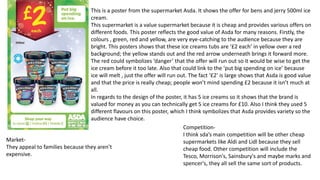 This is a poster from the supermarket Asda. It shows the offer for bens and jerry 500ml ice
cream.
This supermarket is a value supermarket because it is cheap and provides various offers on
different foods. This poster reflects the good value of Asda for many reasons. Firstly, the
colours , green, red and yellow, are very eye-catching to the audience because they are
bright. This posters shows that these ice creams tubs are ‘£2 each’ in yellow over a red
background; the yellow stands out and the red arrow underneath brings it forward more.
The red could symbolizes ‘danger’ that the offer will run out so it would be wise to get the
ice cream before it too late. Also that could link to the ‘put big spending on ice’ because
ice will melt , just the offer will run out. The fact ‘£2’ is large shows that Asda is good value
and that the price is really cheap; people won’t mind spending £2 because it isn’t much at
all.
In regards to the design of the poster, it has 5 ice creams so it shows that the brand is
valued for money as you can technically get 5 ice creams for £10. Also I think they used 5
different flavours on this poster, which I think symbolizes that Asda provides variety so the
audience have choice.
Market-
They appeal to families because they aren’t
expensive.
Competition-
I think sda’s main competition will be other cheap
supermarkets like Aldi and Lidl because they sell
cheap food. Other competition will include the
Tesco, Morrison's, Sainsbury's and maybe marks and
spencer's, they all sell the same sort of products.
 