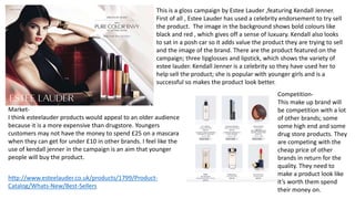 This is a gloss campaign by Estee Lauder ,featuring Kendall Jenner.
First of all , Estee Lauder has used a celebrity endorsement to try sell
the product. The image in the background shows bold colours like
black and red , which gives off a sense of luxuary. Kendall also looks
to sat in a posh car so it adds value the product they are trying to sell
and the image of the brand. There are the product featured on the
campaign; three lipglosses and lipstick, which shows the variety of
estee lauder. Kendall Jenner is a celebrity so they have used her to
help sell the product; she is popular with younger girls and is a
successful so makes the product look better.
Market-
I think esteelauder products would appeal to an older audience
because it is a more expensive than drugstore. Youngers
customers may not have the money to spend £25 on a mascara
when they can get for under £10 in other brands. I feel like the
use of kendall jenner in the campaign is an aim that younger
people will buy the product.
http://www.esteelauder.co.uk/products/1799/Product-
Catalog/Whats-New/Best-Sellers
Competition-
This make up brand will
be competition with a lot
of other brands; some
some high end and some
drug store products. They
are competing with the
cheap price of other
brands in return for the
quality. They need to
make a product look like
it’s worth them spend
their money on.
 