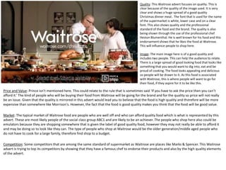 Quality: This Waitrose advert focuses on quality. This is
clear because of the quality of the image used. It is very
clear and shows a huge spread of a good quality
Christmas dinner meal.. The font that is used for the name
of the supermarket is white, lower case and on a clear
font. This also shows quality and the professional
standard of the food and the brand. The quality is also
being shown through the use of the professional chef
Heston Blumenthal. He is well known for his food and this
endorsement shows that he likes the food at Waitrose.
This will influence people to shop here.
Image: The main image here is of a good quality and
includes two people. This can help the audience to relate.
There is a large spread of good looking food that looks like
something that you would want to dig into, eat and be
proud of cooking. The food looks appealing and delicious
so people will be drawn to it. As this food is associated
with Waitrose, this is where people will want to go for
their food, if they aspire for it to be like this.

Price and Value: Prince isn’t mentioned here. This could relate to the rule that is sometimes said ‘If you have to ask the price then you can’t
afford it.’ The kind of people who will be buying their food from Waitrose will be going for the brand and for the quality so price will not really
be an issue. Given that the quality is mirrored in this advert would lead you to believe that the food is high quality and therefore will be more
expensive than somewhere like Morrison's. However, the fact that the food is good quality makes you think that the food will be good value.
Market: The typical market of Waitrose food are people who are well off and who can afford quality food which is what is represented by this
advert. These are most likely people of the social class group ABC1 and are likely to be an achiever. The people who shop here also could be
emulators because they are shopping somewhere that is given the label of good quality food, however they may not really be able to afford it
and may be doing so to look like they can. The type of people who shop at Waitrose would be the older generation/middle aged people who
do not have to cook for a large family, therefore find shop to a budget.
Competition: Some competitors that are among the same standard of supermarket as Waitrose are places like Marks & Spencer. This Waitrose
advert is trying to top its competitors by showing that they have a famous chef to endorse their products and also by the high quality elements
of the advert.

 