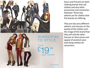 Gucci and Primark are both
clothing brands that sell
clothes and also other
accessories and sometimes
footwear. These two
adverts are for clothes that
the brands are offering.

They are two very different
adverts; one focuses on the
quality of the clothes and
the image of the brand that
they sell and the other
focuses on their prices and
appeal of practical wear
and cheap clothes for
consumers.

 