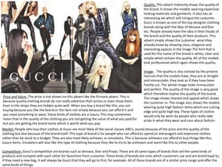 Quality: This advert indirectly shows the quality of
the brand. It shows the models wearing expensive
looking materials and garments. It also has an
interesting set which will intrigue the customer.
Gucci is known as one of the top designer clothing
brands along with the likes of Versace and Dior
etc. People already have the idea in their heads of
the brand and the quality of their products. This
advert simply shows the customer what they
already know by showing class, elegance and
interesting aspects in the image The font that is
used for the name of the brand is white, clear and
simple which echoes the quality. All of the models
look professional which again shows the quality.

Price and Value: The price is not shown on this advert like the Primark advert. This is
because quality clothing brands do not really advertise their prices or even show them.
Even in the shops they are hidden quite well. When you buy a brand like this, you are
buying because you like the brand or the item not simply because you can afford it and
you need something to wear; these kinds of clothes are a luxury. This may sometimes
mean that in the quality of the clothing you are not getting the value of what you paid for
but you are getting the brand name which is worth what you pay.

Image: . The quality is also echoed by the pristine
haircuts that the models have, they are al straight
and immaculate; they look as if they have been
freshly cut. The whole image looks immaculate
and perfect. The quality of the image is very good
which therefore implies the quality of the brand.
The image shows interest and appeal which draws
the customer in. The image also shows the models
wearing quite high fashion items which are cutting
edge and quite high key. These types of clothes
would only be worn by people who really take
pride in what they wear and care about fashion.

Market: People who buy their clothes at Gucci are most likely of the social classes ABC1, purely because of the price and the quality of the
clothing but also because of the brand itself. This type of brand is for people who can afford to spend on extravagant and expensive clothes
rather than be stuck to a budget. They are also most likely achiever, or emulators. This is because achievers can afford to buy things like this;
luxury items. Emulators will also like this type of clothing because they like to try to be achievers and seem like this to other people.
Competition: Gucci’s competition are brands such as Versace, Dior and Prada. These are all same types of brands that sell the same kinds of
products and compete with each other for favoritism from customer. These kinds of brands are ones which customers use and are brand loyal to;
if they need a new bag, it will always be Gucci that they will go to first, for example. All of these brands are of a similar price range and offer the
same kinds of things.

 