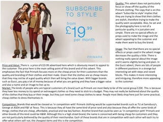 Quality: This advert does not particularly
focus or show off the quality of the
Primark clothing. The copy that is on this
advert ‘Subscribe to style’ implies that
they are trying to show that their clothes
are stylish, therefore trying to make the
quality seem acceptable. Also, he set and
the photography here is not of a
particular quality, it is just plain and
simple. There are no special effects or
props used to make the image and the
advert appealing to the customer and
make them want to buy the brand.
Image: The fact that there are no special
effects or props used in the advert image
decreases the quality a little. There is
nothing really special about the image
and it seems slightly boring and plain. In
the Gucci advert, there are lots of people
in different positions in a strange but
interesting set with steps and raised
blocks. This makes it more interesting
and intriguing, therefore more appealing
to the customer.

Price and Value: There is a price of £19.99 advertised here which is obviously meant to appeal to
the customer. The price here is the main selling point of this brand and of this advert. This
emphasises the fact that Primark focuses more on the cheap prices for their customers than the
quality and branding of their clothes and their make. Given that the clothes are so cheap means
that they may not be of a god quality which then will bring the value down. With bigger brands
such as Gucci, you pay a lot of money because of what you are getting and they have a bigger value
and also a name and an image to live up to.
Market: The kinds of people who are typical customers of a brand such as Primark are most likely to be of the social group C2DE. This is because
they have less money to try spend on extravagant clothes so they need to stick to a budget. They may not really be bothered about the quality
of the clothes that they buy or their image, but they just need some cheap clothes to wear. People most likely shop here just for some practical,
cheap clothes to dress themselves in.
Competition: Brands that would be classed as ‘in competition with’ Primark clothing would be supermarket brands such as TU at Sainsbury’s,
George at ASDA and F&F at Tesco. This is because they all have the same kind of price rand and also because they all offer the same kinds of
things; clothes that are cheap, affordable, practical and low key fashion. Another brand that could be seen as ‘in competition with’ Primark and
other brands of this kind could be H&M. Although this is a high street brand, the name is concerned with being cheap for customers and they
are not particularly bothered by the quality of their merchandise. Each of these brands that are in competition with each other will each try to
offer what others will not; the cheapest items and this is the competition.

 