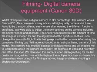 Whilst filming we used a digital camera to film our footage. The camera was a
Canon 80D. This camera is a very advanced high quality camera which we
found to be transportable ad easy to use after learning the different functions
an effects. We were able to adjust the many settings on the camera including
the shutter speed and aperture. The shutter speed controls the amount of time
the image is exposed for and the adjustment of the aperture enables us to
change the amount of light that is being exposed to the camera. After using this
camera on filming day I felt more advanced when using a filming camera of this
model. This camera has multiple settings and adjustments and so enabled me
to learn more about the camera technically, for example its uses and how they
can effect the shot. We also used this camera when photographing for the film
poster and magazine cover which displays the multiple functions and uses this
camera has when using it for filming a moving image and when shooting a
photoshoot/photograph.
 