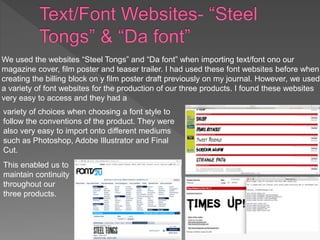 We used the websites “Steel Tongs” and “Da font” when importing text/font ono our
magazine cover, film poster and teaser trailer. I had used these font websites before when
creating the billing block on y film poster draft previously on my journal. However, we used
a variety of font websites for the production of our three products. I found these websites
very easy to access and they had a
variety of choices when choosing a font style to
follow the conventions of the product. They were
also very easy to import onto different mediums
such as Photoshop, Adobe Illustrator and Final
Cut.
This enabled us to
maintain continuity
throughout our
three products.
 
