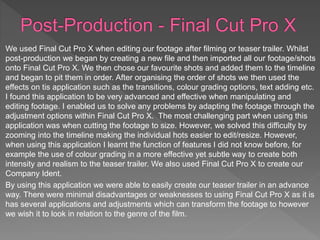 We used Final Cut Pro X when editing our footage after filming or teaser trailer. Whilst
post-production we began by creating a new file and then imported all our footage/shots
onto Final Cut Pro X. We then chose our favourite shots and added them to the timeline
and began to pit them in order. After organising the order of shots we then used the
effects on tis application such as the transitions, colour grading options, text adding etc.
I found this application to be very advanced and effective when manipulating and
editing footage. I enabled us to solve any problems by adapting the footage through the
adjustment options within Final Cut Pro X. The most challenging part when using this
application was when cutting the footage to size. However, we solved this difficulty by
zooming into the timeline making the individual hots easier to edit/resize. However,
when using this application I learnt the function of features I did not know before, for
example the use of colour grading in a more effective yet subtle way to create both
intensity and realism to the teaser trailer. We also used Final Cut Pro X to create our
Company Ident.
By using this application we were able to easily create our teaser trailer in an advance
way. There were minimal disadvantages or weaknesses to using Final Cut Pro X as it is
has several applications and adjustments which can transform the footage to however
we wish it to look in relation to the genre of the film.
 