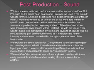  Within our teaser trailer we used some sounds that we found on Final Cut
Pro, such as the subtle heart beat sound. However, we used “Free Sound”
website for the sound both diegetic and non-diegetic throughout our teaser
trailer. I found this website to be very useful as we were able to transfer
specific sound we had searched for and then was able to adjust the
volume and gradient at the beginning and end of the clip of sound. We
were then able to layer sounds within Final Cut Pro with the use of “Free
Sound” music. The manipulation of volume and layering of sounds was the
most rewarding part of the sound editing as it is responsible for the
intensity and suspense created within the appropriate sections of the
teaser trailer.
 We explored the sound application “Garage Band” when layering diegetic
and non-diegetic sound which could create a more dense and intense
layering of sound. However, after researching different sounds we found
more effective and appropriate sound on “Free Sound” website.
 We used OneDrive to transfer sound fro one place to another which was
easily accessible and reliable when moving I from one computer to
another.
 