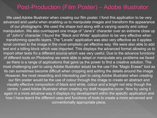 We used Adobe Illustrator when creating our film poster. I fond this application to be very
advanced and useful when enabling us to manipulate images and transform the appearance
of our photographs. We used the shape tool along with a varying opacity and colour
manipulation. We also overlapped one image of “Jane’s” character over an extreme close up
of “John’s” character. I found the “Black and White” application to be very effective when
transforming specific layers. The “Levels” application was also very effective as it applies
tonal contrast to the image in the most simplistic yet effective way. We were also able to add
text and a billing block which was imported. This displays the advanced format allowing us to
import other texts fro a different source which was very useful. Due to the advance functions
of different tools on Photoshop we were able to adapt or manipulate any problems we faced
as there is a range of applications that gave us the power to find a creative solution. The
most challenging part to using Adobe Illustrator would be the use f the “Magic Eraser” tool as
tis can sometimes become difficult when cropping and editing the details around the image.
However, the most rewarding and interesting part to using Adobe Illustrator when creating
our film poster would be the use of colour through the image to create an abstract and
visually effective composition of black and white, colour and a bright red strip though the
centre. I used Adobe Illustrator when creating my draft magazine cover. Now by using it
again in a more advance way it displays my development within the specific application and
how I have learnt the different uses and functions of tools to create a more advanced and
conventionally appropriate piece.
 