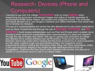  I decided to use both the college computers and my home laptop when
researching our production and relevant images and videos of real life examples of
psychological thriller teaser trailers, film posters and magazine covers. The computer
and laptop allowed me to use Google to research and collect information that would help
me to develop my research.
 The use of a computer/laptop and phone has also allowed me to use certain applications
such as Word, PowerPoint and through the use of Google, YouTube and the
internet I could access software/sites such as Prezi and Emaze which enabled me to
develop a more visual form presentation when communicating my ideas and research
through the use of images and videos. The use of Laptops and computers at college
also allowed me to access software such as Photoshop, Final Cut pro and Adobe
Illustrator which was useful when creating the final three productions (in post-production)
but also when creating rough cuts and practise posters and magazine covers
independently before creating the final group ones. Along with these applications, whilst
in the post-production stages of the project we also used applications such as
GarageBand, OneDrive and Free Sound which allowed us to transfer and discover a
variety of conventional sound to use in our teaser trailer.
 