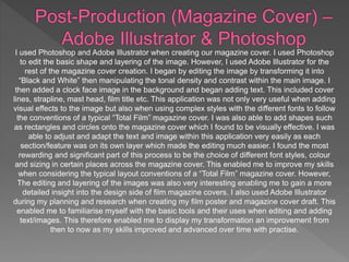 I used Photoshop and Adobe Illustrator when creating our magazine cover. I used Photoshop
to edit the basic shape and layering of the image. However, I used Adobe Illustrator for the
rest of the magazine cover creation. I began by editing the image by transforming it into
“Black and White” then manipulating the tonal density and contrast within the main image. I
then added a clock face image in the background and began adding text. This included cover
lines, strapline, mast head, film title etc. This application was not only very useful when adding
visual effects to the image but also when using complex styles with the different fonts to follow
the conventions of a typical “Total Film” magazine cover. I was also able to add shapes such
as rectangles and circles onto the magazine cover which I found to be visually effective. I was
able to adjust and adapt the text and image within this application very easily as each
section/feature was on its own layer which made the editing much easier. I found the most
rewarding and significant part of this process to be the choice of different font styles, colour
and sizing in certain places across the magazine cover. This enabled me to improve my skills
when considering the typical layout conventions of a “Total Film” magazine cover. However,
The editing and layering of the images was also very interesting enabling me to gain a more
detailed insight into the design side of film magazine covers. I also used Adobe Illustrator
during my planning and research when creating my film poster and magazine cover draft. This
enabled me to familiarise myself with the basic tools and their uses when editing and adding
text/images. This therefore enabled me to display my transformation an improvement from
then to now as my skills improved and advanced over time with practise.
 