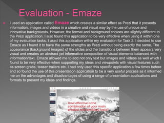  I used an application called Emaze which creates a similar effect as Prezi that it presents
information, images and videos in a creative and visual way by the use of unique and
innovative backgrounds. However, the format and background choices are slightly different to
the Prezi application. I also found this application to be very effective when using it within one
of my evaluation tasks. I used this application within my evaluation for Task 2. I decided to use
Emaze as I found it to have the same strengths as Prezi without being exactly the same. The
appearance (background images) of the slides and the transitions between them appears very
visual and creates an abstract yet informative composition of visual elements balanced with
information/text. Emaze allowed me to add not only text but images and videos as well which I
found to be very effective when supporting my ideas and viewpoints with visual features such
as screen grabs, teaser trailers etc. I had only used this specific application a few times before
and so found the use of this presentation application to be a very useful process as it informed
me on the advantages and disadvantages of using a range of presentation applications and
formats to present my ideas and findings.
 
