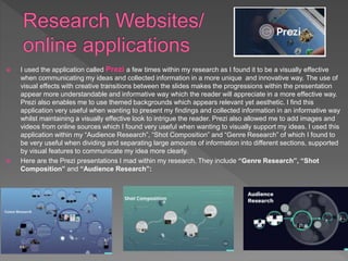  I used the application called Prezi a few times within my research as I found it to be a visually effective
when communicating my ideas and collected information in a more unique and innovative way. The use of
visual effects with creative transitions between the slides makes the progressions within the presentation
appear more understandable and informative way which the reader will appreciate in a more effective way.
Prezi also enables me to use themed backgrounds which appears relevant yet aesthetic. I find this
application very useful when wanting to present my findings and collected information in an informative way
whilst maintaining a visually effective look to intrigue the reader. Prezi also allowed me to add images and
videos from online sources which I found very useful when wanting to visually support my ideas. I used this
application within my “Audience Research”, “Shot Composition” and “Genre Research” of which I found to
be very useful when dividing and separating large amounts of information into different sections, supported
by visual features to communicate my idea more clearly.
 Here are the Prezi presentations I mad within my research. They include “Genre Research”, “Shot
Composition” and “Audience Research”:
 