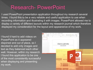 I used PowerPoint presentation application throughout my research several
times. I found this to be a very reliable and useful application to use when
recording information and illustrating it with images. PowerPoint allowed me to
display a variety of different layouts within my research journal which therefore
displayed my consideration for the layout and appearance of my work.
I found it hard to add videos on
PowerPoint as it appeared
disjoined and out of place, so I
decided to add only images and
text as they balanced each other
well. However, within my research
I found this application to be one
of the most consistently successful
when displaying and presenting
my work.
 