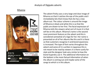 Analysis of Digipaks adverts
Rihanna
The advert firstly uses a very large and clear image of
Rihanna so that it catches the eye of the public and I
immediately lets them know that she has a new
album out. The colour scheme is around the image
of Rihanna is black and white this is so that the
public are drawn to her first. The facial expression of
Rihanna tells the viewers what sort of music it is that
will be on this album. Rhianna’s name is the second
most prominent feature on the advert and this is
considered somewhat of a logo for her. Her name is
presented on all of her albums like this and it is there
so that customers recognise it and brand awareness
is increased. The type of font varies throughout the
advert and some of it is written in Japanese this is
not meant to be read by viewers it is there surely for
style and the designer look very similar to how the
brand Superdry use it. The additional information on
the bottom is the more factual information of when
the album is coming out and maybe some of the
songs to which is in this album.
 