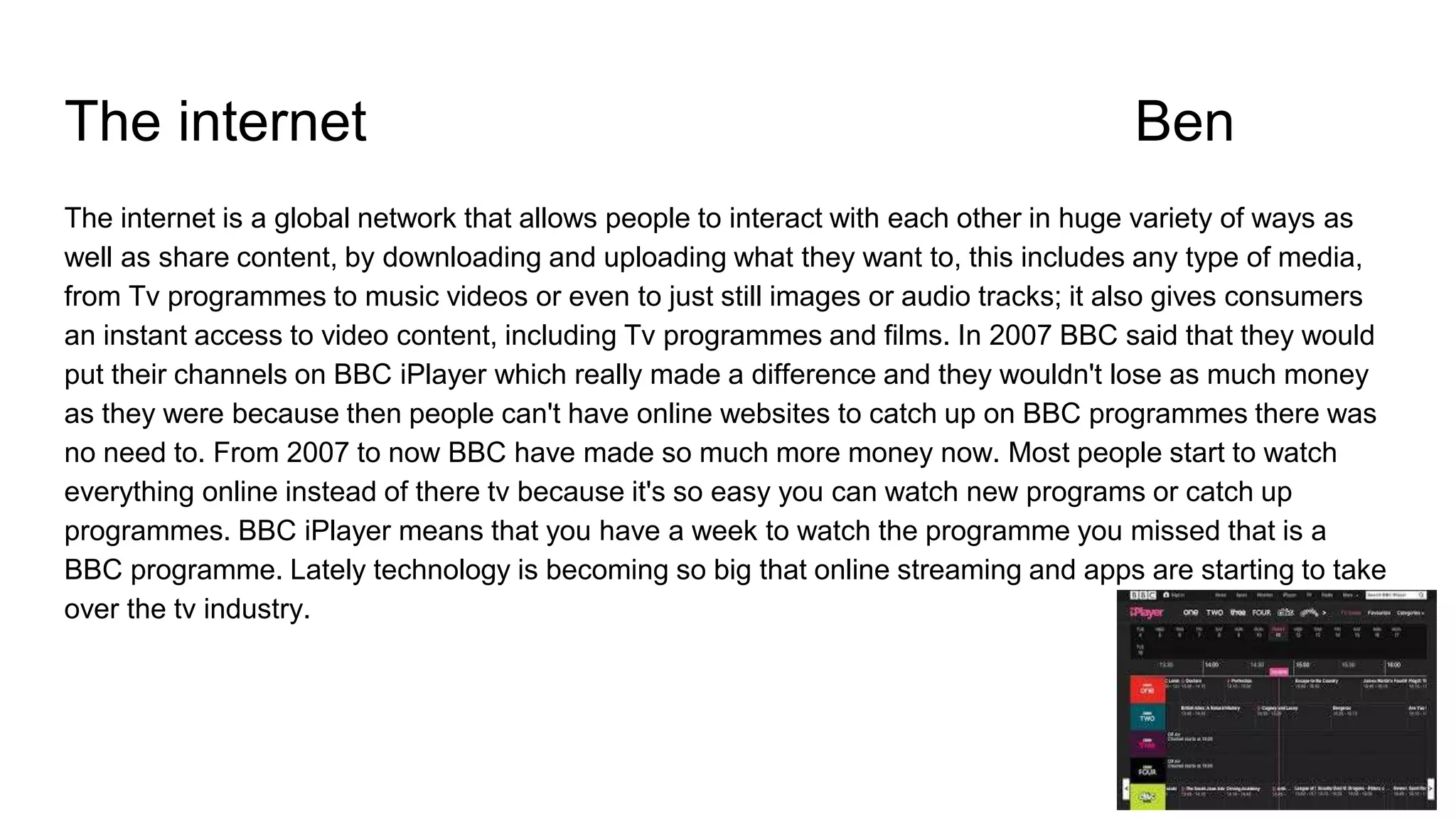 The internet Ben
The internet is a global network that allows people to interact with each other in huge variety of ways as
well as share content, by downloading and uploading what they want to, this includes any type of media,
from Tv programmes to music videos or even to just still images or audio tracks; it also gives consumers
an instant access to video content, including Tv programmes and films. In 2007 BBC said that they would
put their channels on BBC iPlayer which really made a difference and they wouldn't lose as much money
as they were because then people can't have online websites to catch up on BBC programmes there was
no need to. From 2007 to now BBC have made so much more money now. Most people start to watch
everything online instead of there tv because it's so easy you can watch new programs or catch up
programmes. BBC iPlayer means that you have a week to watch the programme you missed that is a
BBC programme. Lately technology is becoming so big that online streaming and apps are starting to take
over the tv industry.
 