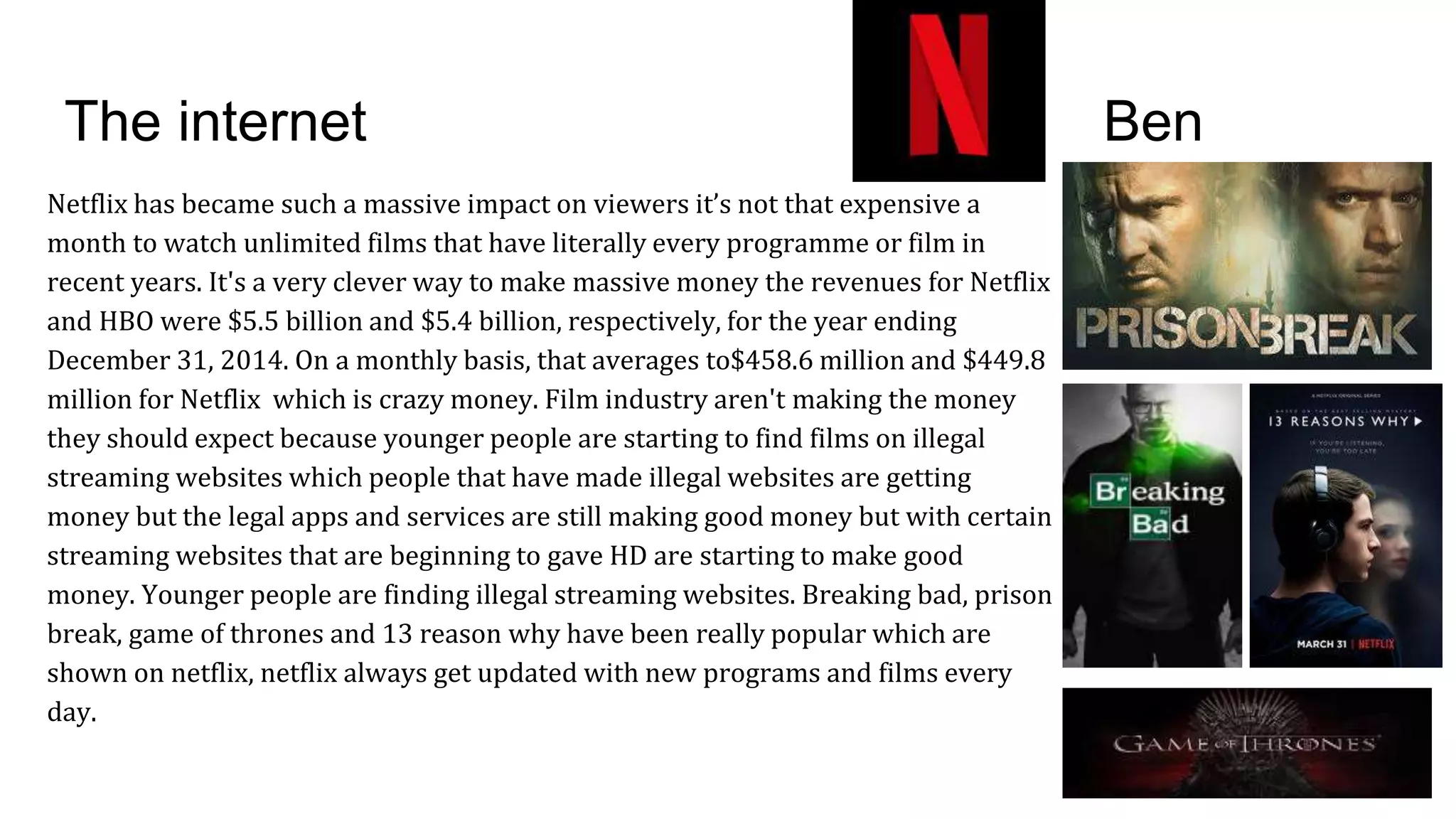 The internet Ben
Netflix has became such a massive impact on viewers it’s not that expensive a
month to watch unlimited films that have literally every programme or film in
recent years. It's a very clever way to make massive money the revenues for Netflix
and HBO were $5.5 billion and $5.4 billion, respectively, for the year ending
December 31, 2014. On a monthly basis, that averages to$458.6 million and $449.8
million for Netflix which is crazy money. Film industry aren't making the money
they should expect because younger people are starting to find films on illegal
streaming websites which people that have made illegal websites are getting
money but the legal apps and services are still making good money but with certain
streaming websites that are beginning to gave HD are starting to make good
money. Younger people are finding illegal streaming websites. Breaking bad, prison
break, game of thrones and 13 reason why have been really popular which are
shown on netflix, netflix always get updated with new programs and films every
day.
 