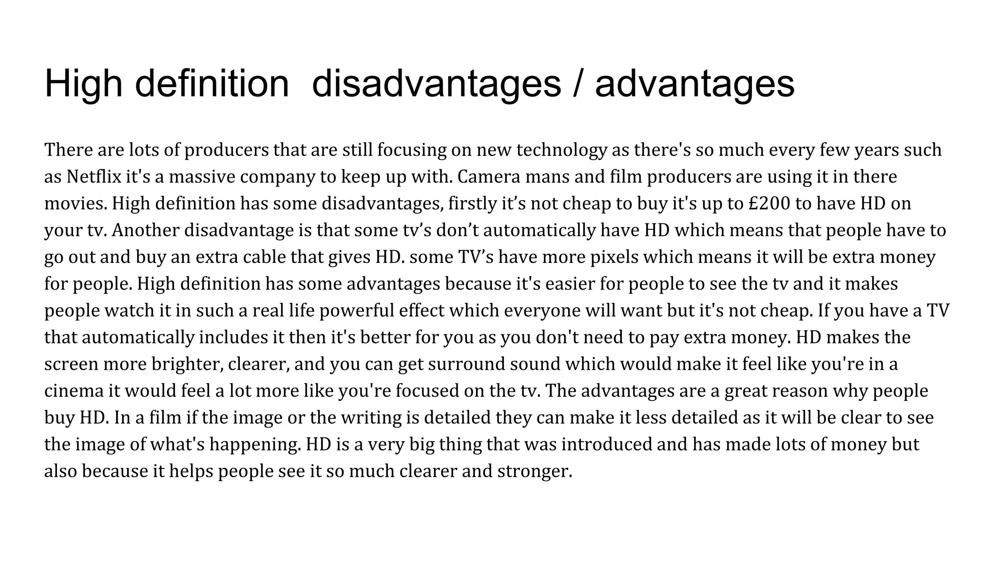 High definition disadvantages / advantages
There are lots of producers that are still focusing on new technology as there's so much every few years such
as Netflix it's a massive company to keep up with. Camera mans and film producers are using it in there
movies. High definition has some disadvantages, firstly it’s not cheap to buy it's up to £200 to have HD on
your tv. Another disadvantage is that some tv’s don’t automatically have HD which means that people have to
go out and buy an extra cable that gives HD. some TV’s have more pixels which means it will be extra money
for people. High definition has some advantages because it's easier for people to see the tv and it makes
people watch it in such a real life powerful effect which everyone will want but it's not cheap. If you have a TV
that automatically includes it then it's better for you as you don't need to pay extra money. HD makes the
screen more brighter, clearer, and you can get surround sound which would make it feel like you're in a
cinema it would feel a lot more like you're focused on the tv. The advantages are a great reason why people
buy HD. In a film if the image or the writing is detailed they can make it less detailed as it will be clear to see
the image of what's happening. HD is a very big thing that was introduced and has made lots of money but
also because it helps people see it so much clearer and stronger.
 