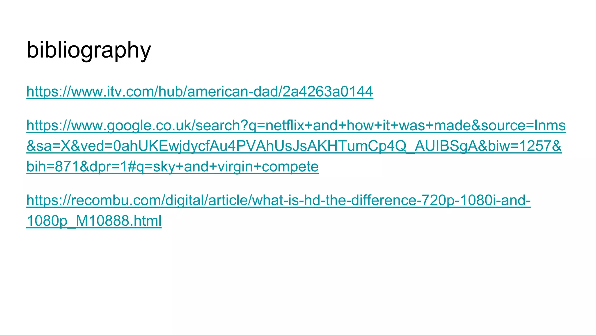 bibliography
https://www.itv.com/hub/american-dad/2a4263a0144
https://www.google.co.uk/search?q=netflix+and+how+it+was+made&source=lnms
&sa=X&ved=0ahUKEwjdycfAu4PVAhUsJsAKHTumCp4Q_AUIBSgA&biw=1257&
bih=871&dpr=1#q=sky+and+virgin+compete
https://recombu.com/digital/article/what-is-hd-the-difference-720p-1080i-and-
1080p_M10888.html
 