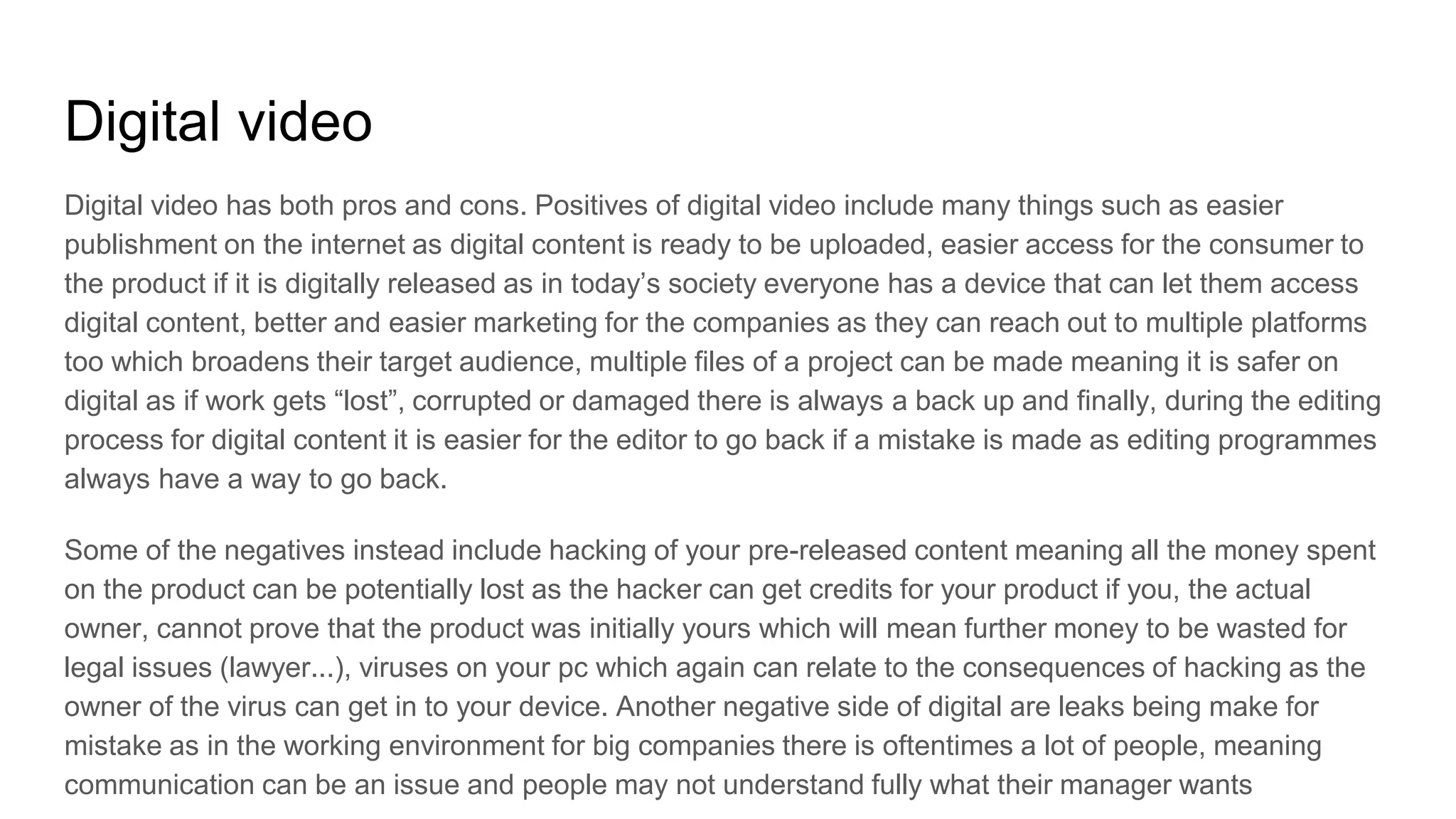 Digital video
Digital video has both pros and cons. Positives of digital video include many things such as easier
publishment on the internet as digital content is ready to be uploaded, easier access for the consumer to
the product if it is digitally released as in today’s society everyone has a device that can let them access
digital content, better and easier marketing for the companies as they can reach out to multiple platforms
too which broadens their target audience, multiple files of a project can be made meaning it is safer on
digital as if work gets “lost”, corrupted or damaged there is always a back up and finally, during the editing
process for digital content it is easier for the editor to go back if a mistake is made as editing programmes
always have a way to go back.
Some of the negatives instead include hacking of your pre-released content meaning all the money spent
on the product can be potentially lost as the hacker can get credits for your product if you, the actual
owner, cannot prove that the product was initially yours which will mean further money to be wasted for
legal issues (lawyer...), viruses on your pc which again can relate to the consequences of hacking as the
owner of the virus can get in to your device. Another negative side of digital are leaks being make for
mistake as in the working environment for big companies there is oftentimes a lot of people, meaning
communication can be an issue and people may not understand fully what their manager wants
 