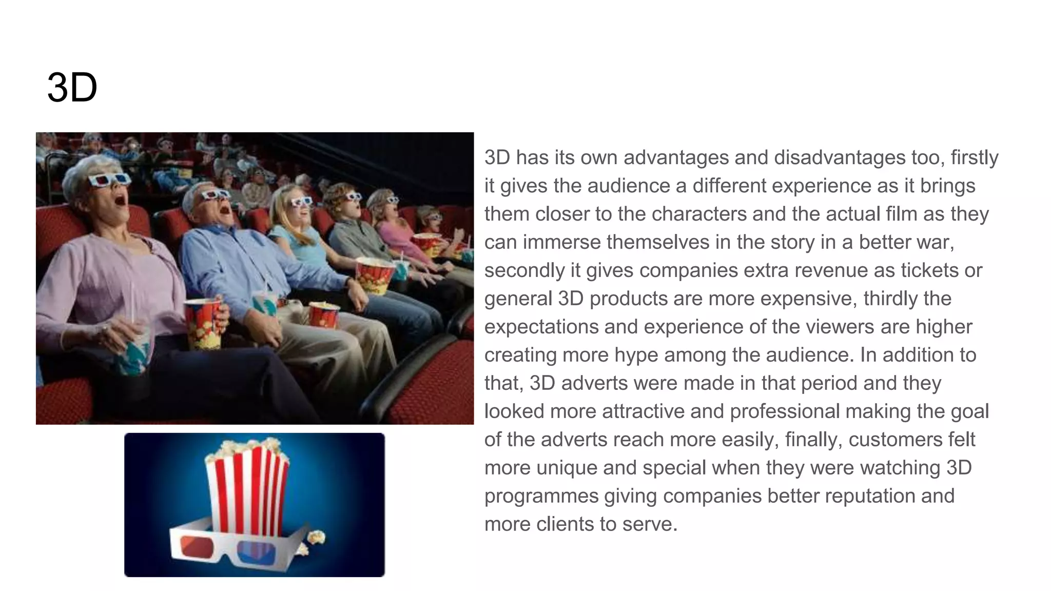 3D
3D has its own advantages and disadvantages too, firstly
it gives the audience a different experience as it brings
them closer to the characters and the actual film as they
can immerse themselves in the story in a better war,
secondly it gives companies extra revenue as tickets or
general 3D products are more expensive, thirdly the
expectations and experience of the viewers are higher
creating more hype among the audience. In addition to
that, 3D adverts were made in that period and they
looked more attractive and professional making the goal
of the adverts reach more easily, finally, customers felt
more unique and special when they were watching 3D
programmes giving companies better reputation and
more clients to serve.
 