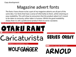 Magazine advert fonts
The fonts I have chosen to be a part of my magazine adverts are all part of the
same idea. Fun fonts that have a sense of informality to them, whilst retaining an
easy readability. This will show to consumers that the product advert isn’t meant
to be taken to seriously, rather taken in humour. Whilst the good readability
shows that it is still a professional product there to serve a purpose.
Copy development
 