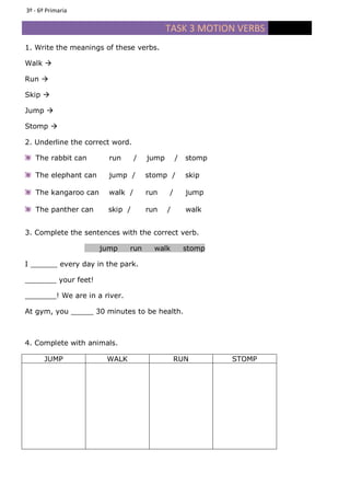 TASK 3 MOTION VERBS
1. Write the meanings of these verbs.
Walk
Run
Skip
Jump
Stomp
2. Underline the correct word.
The rabbit can run / jump / stomp
The elephant can jump / stomp / skip
The kangaroo can walk / run / jump
The panther can skip / run / walk
3. Complete the sentences with the correct verb.
jump run walk stomp
I ______ every day in the park.
_______ your feet!
_______! We are in a river.
At gym, you _____ 30 minutes to be health.
4. Complete with animals.
JUMP WALK RUN STOMP
3º - 6º Primaria