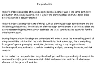 Pre-production
The pre-production phase of making a game such as Gears of War is the same as the pre-
production of making any game. This is simply the planning stage and what takes place
before anything is actually created.
The pre-production stage consists of things such as planning concept development and the
initial design documents. The initial aim of the concept development is to create a clear and
easy understanding document which describes the tasks, schedules and estimates for the
development team.
During the pre-production stage the developers will looks at what the main selling points of
the game will be, this is called the pitch. They will also look at concept, this is everything
from game's genre, game play description, features, setting, story, target audience,
hardware platforms, estimated schedule, marketing analysis, team requirements, and risk
analysis.
At the end of the pre-production stage the developers will have game design document this
contains the major game play elements in detail and sometimes sketches of what some
elements of the game will look like.
 